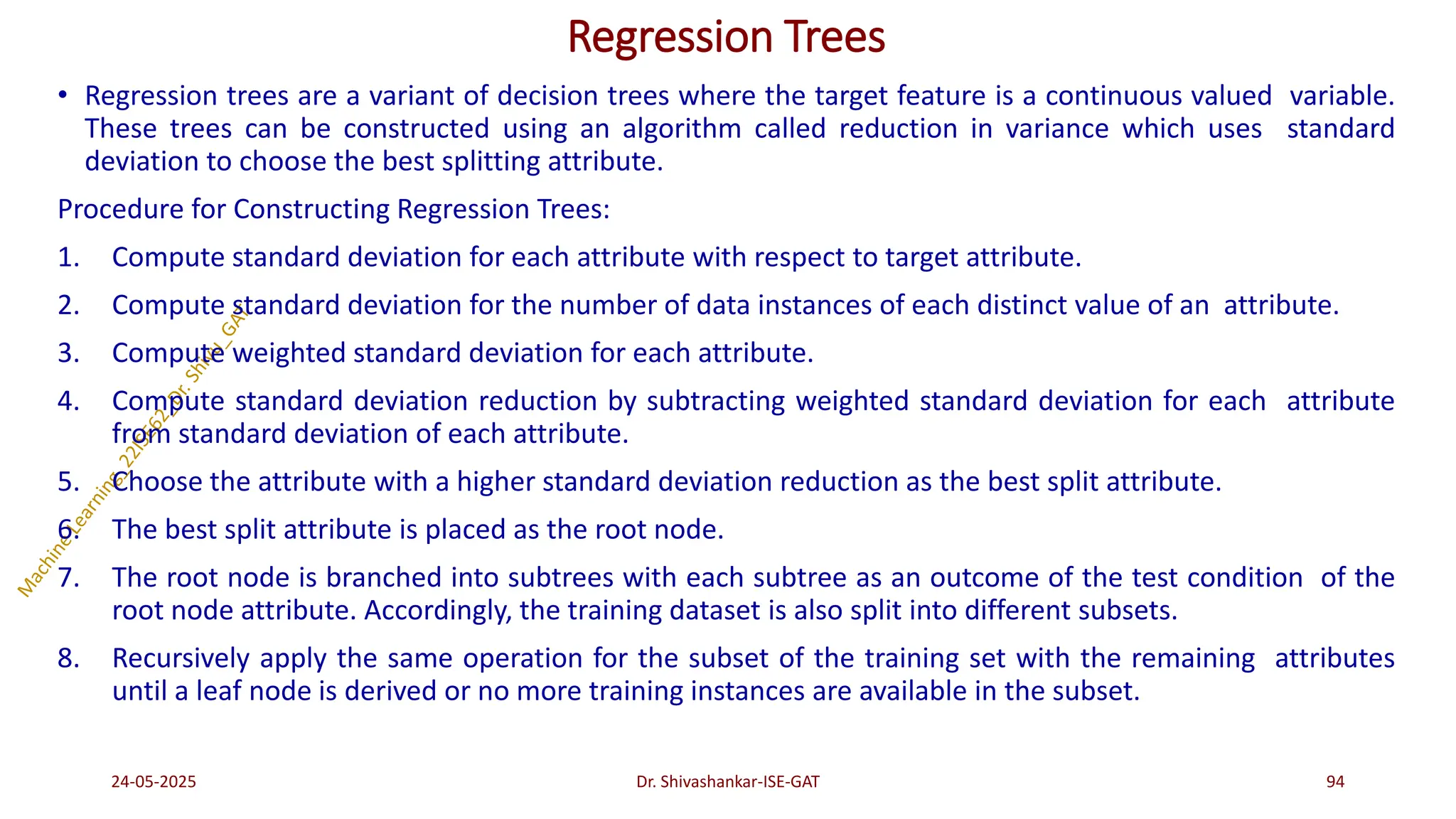 Regression Trees
• Regression trees are a variant of decision trees where the target feature is a continuous valued variable.
These trees can be constructed using an algorithm called reduction in variance which uses standard
deviation to choose the best splitting attribute.
Procedure for Constructing Regression Trees:
1. Compute standard deviation for each attribute with respect to target attribute.
2. Compute standard deviation for the number of data instances of each distinct value of an attribute.
3. Compute weighted standard deviation for each attribute.
4. Compute standard deviation reduction by subtracting weighted standard deviation for each attribute
from standard deviation of each attribute.
5. Choose the attribute with a higher standard deviation reduction as the best split attribute.
6. The best split attribute is placed as the root node.
7. The root node is branched into subtrees with each subtree as an outcome of the test condition of the
root node attribute. Accordingly, the training dataset is also split into different subsets.
8. Recursively apply the same operation for the subset of the training set with the remaining attributes
until a leaf node is derived or no more training instances are available in the subset.
24-05-2025 94
Dr. Shivashankar-ISE-GAT
 