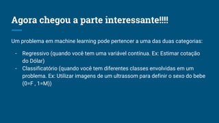 Agora chegou a parte interessante!!!!
Um problema em machine learning pode pertencer a uma das duas categorias:
- Regressivo (quando você tem uma variável contínua. Ex: Estimar cotação
do Dólar)
- Classificatório (quando você tem diferentes classes envolvidas em um
problema. Ex: Utilizar imagens de um ultrassom para definir o sexo do bebe
(0=F , 1=M))
 