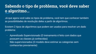 Sabendo o tipo de problema, você deve saber
o algoritmo…
Já que agora você sabe os tipos de problema, você tem que conhecer também
as possibilidades de resolução deles a partir de algoritmos.
Existem 2 tipos de algoritmos que podem ser usados para resolver um dado
problema:
- Aprendizado Supervisionado (O treinamento é feito com dados que
possuem as classes já conhecidas)
- Não-supervisionados (O modelo deve estimar as categorias sem
conhece-las previamente)
 