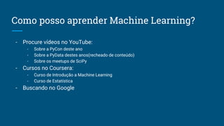 Como posso aprender Machine Learning?
- Procure vídeos no YouTube:
- Sobre a PyCon deste ano
- Sobre a PyData destes anos(recheado de conteúdo)
- Sobre os meetups de SciPy
- Cursos no Coursera:
- Curso de Introdução a Machine Learning
- Curso de Estatística
- Buscando no Google
 