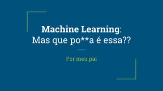 Machine Learning:
Mas que po**a é essa??
Por meu pai
 
