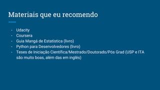 Materiais que eu recomendo
- Udacity
- Coursera
- Guia Mangá de Estatística (livro)
- Python para Desenvolvedores (livro)
- Teses de Iniciação Científica/Mestrado/Doutorado/Pós Grad (USP e ITA
são muito boas, além das em inglês)
 