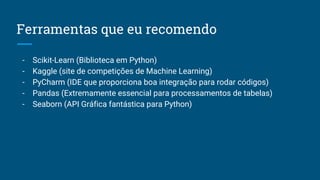 Ferramentas que eu recomendo
- Scikit-Learn (Biblioteca em Python)
- Kaggle (site de competições de Machine Learning)
- PyCharm (IDE que proporciona boa integração para rodar códigos)
- Pandas (Extremamente essencial para processamentos de tabelas)
- Seaborn (API Gráfica fantástica para Python)
 