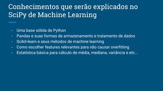 Conhecimentos que serão explicados no
SciPy de Machine Learning
- Uma base sólida de Python
- Pandas e suas formas de armazenamento e tratamento de dados
- Scikit-learn e seus métodos de machine learning
- Como escolher features relevantes para não causar overfitting
- Estatística básica para cálculo de média, mediana, variância e etc...
 