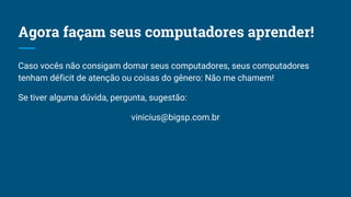 Agora façam seus computadores aprender!
Caso vocês não consigam domar seus computadores, seus computadores
tenham déficit de atenção ou coisas do gênero: Não me chamem!
Se tiver alguma dúvida, pergunta, sugestão:
vinicius@bigsp.com.br
 