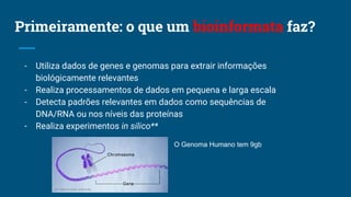 Primeiramente: o que um bioinformata faz?
- Utiliza dados de genes e genomas para extrair informações
biológicamente relevantes
- Realiza processamentos de dados em pequena e larga escala
- Detecta padrões relevantes em dados como sequências de
DNA/RNA ou nos níveis das proteínas
- Realiza experimentos in silico**
O Genoma Humano tem 9gb
 