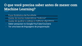 - Fazer Estátistica de Faculdade
- Gostar de teorias matemáticas "malucas"
- Gostar de quebrar a cabeça e melhorar algoritmos
- Saber pesquisar no Google/YouTube/Coursera
- Ter uma base de linguagens de programação
O que você precisa saber antes de mexer com
Machine Learning?
 