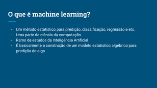 O que é machine learning?
- Um método estatístico para predição, classificação, regressão e etc.
- Uma parte da ciência da computação
- Ramo de estudos da Inteligência Artificial
- É basicamente a construção de um modelo estatístico algébrico para
predição de algo
 