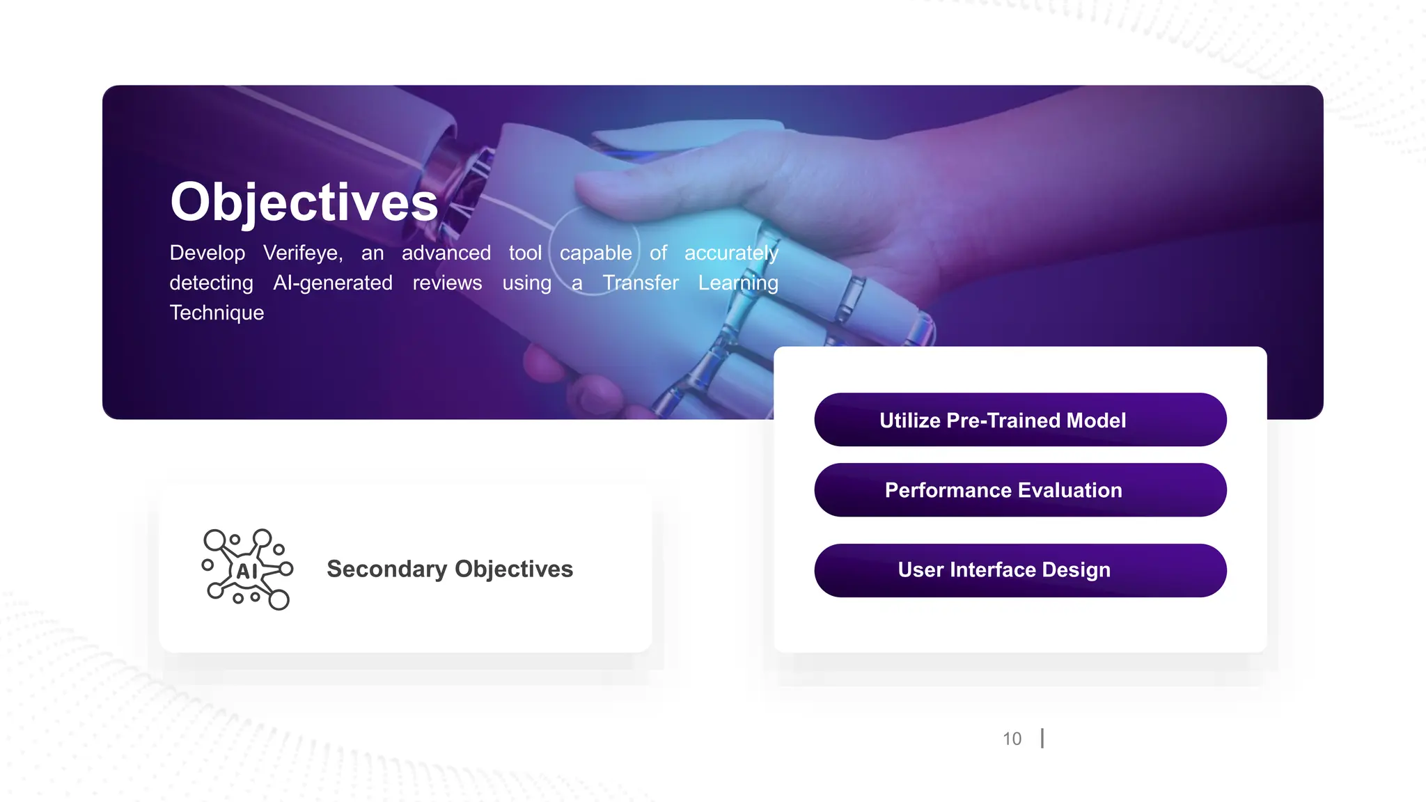 10
Objectives
Develop Verifeye, an advanced tool capable of accurately
detecting AI-generated reviews using a Transfer Learning
Technique
Secondary Objectives
Utilize Pre-Trained Model
Performance Evaluation
User Interface Design
 