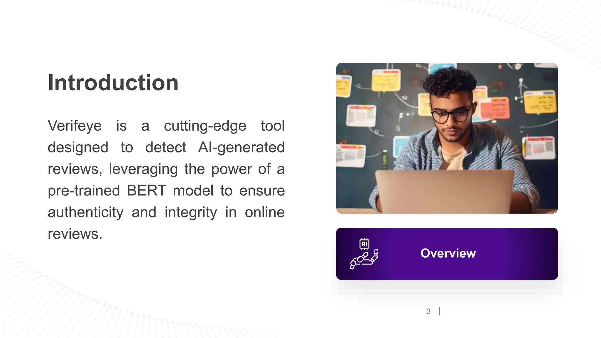 Introduction
Verifeye is a cutting-edge tool
designed to detect AI-generated
reviews, leveraging the power of a
pre-trained BERT model to ensure
authenticity and integrity in online
reviews.
Overview
3
 