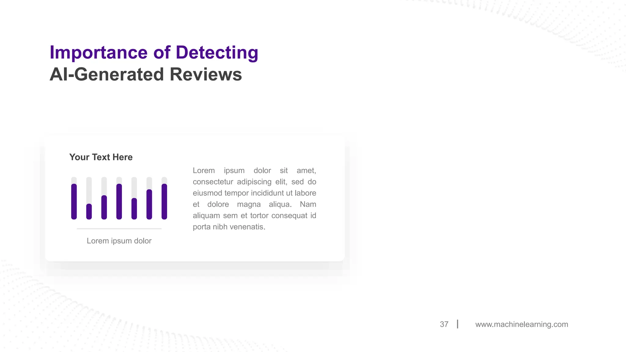 Importance of Detecting
AI-Generated Reviews
www.machinelearning.com
37
Lorem ipsum dolor sit amet,
consectetur adipiscing elit, sed do
eiusmod tempor incididunt ut labore
et dolore magna aliqua. Nam
aliquam sem et tortor consequat id
porta nibh venenatis.
Your Text Here
Lorem ipsum dolor
 