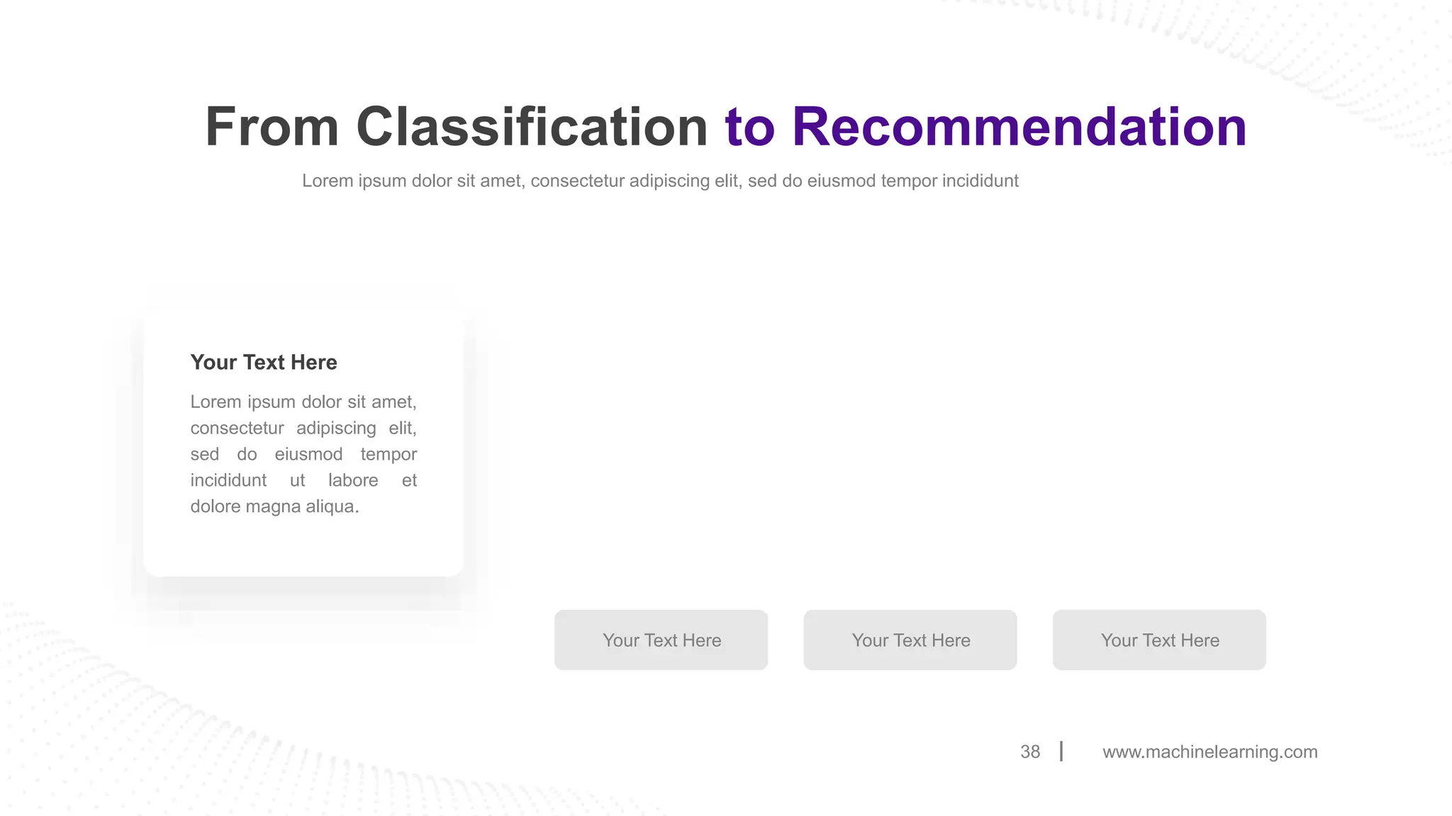 From Classification to Recommendation
www.machinelearning.com
38
Lorem ipsum dolor sit amet, consectetur adipiscing elit, sed do eiusmod tempor incididunt
Lorem ipsum dolor sit amet,
consectetur adipiscing elit,
sed do eiusmod tempor
incididunt ut labore et
dolore magna aliqua.
Your Text Here
Your Text Here Your Text Here Your Text Here
 
