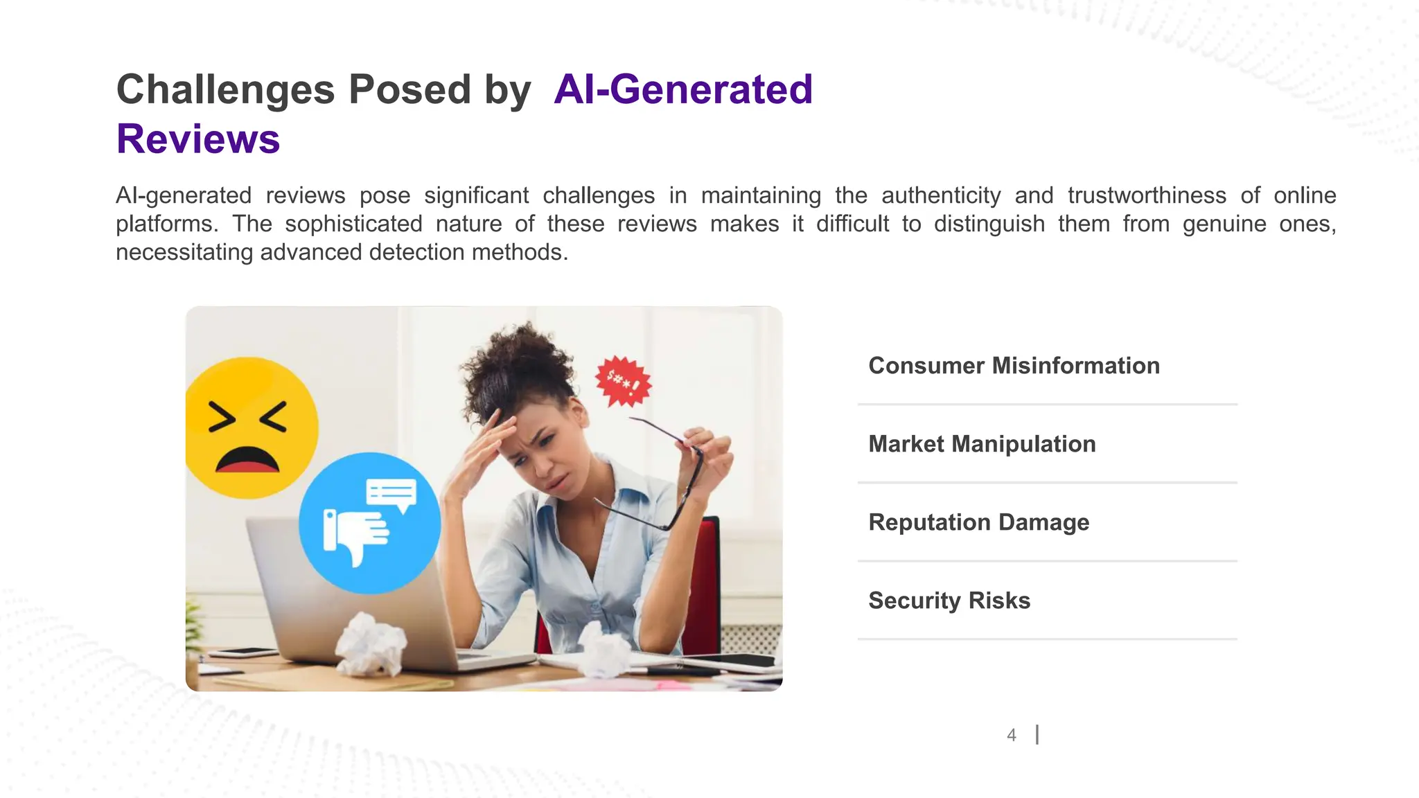 Challenges Posed by AI-Generated
Reviews
4
Consumer Misinformation
AI-generated reviews pose significant challenges in maintaining the authenticity and trustworthiness of online
platforms. The sophisticated nature of these reviews makes it difficult to distinguish them from genuine ones,
necessitating advanced detection methods.
Market Manipulation
Reputation Damage
Security Risks
 