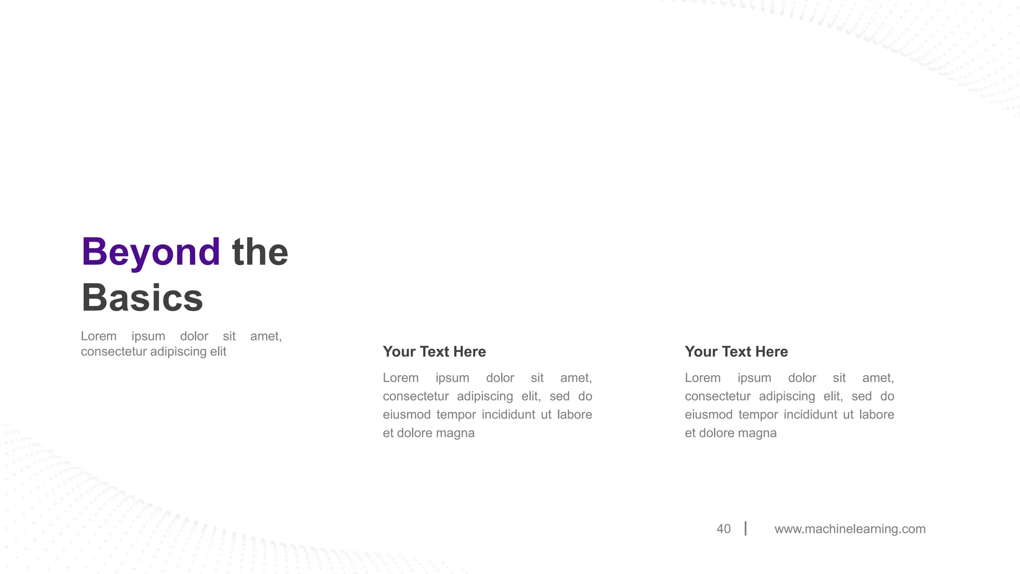www.machinelearning.com
40
Beyond the
Basics
Lorem ipsum dolor sit amet,
consectetur adipiscing elit
Lorem ipsum dolor sit amet,
consectetur adipiscing elit, sed do
eiusmod tempor incididunt ut labore
et dolore magna
Your Text Here
Lorem ipsum dolor sit amet,
consectetur adipiscing elit, sed do
eiusmod tempor incididunt ut labore
et dolore magna
Your Text Here
 
