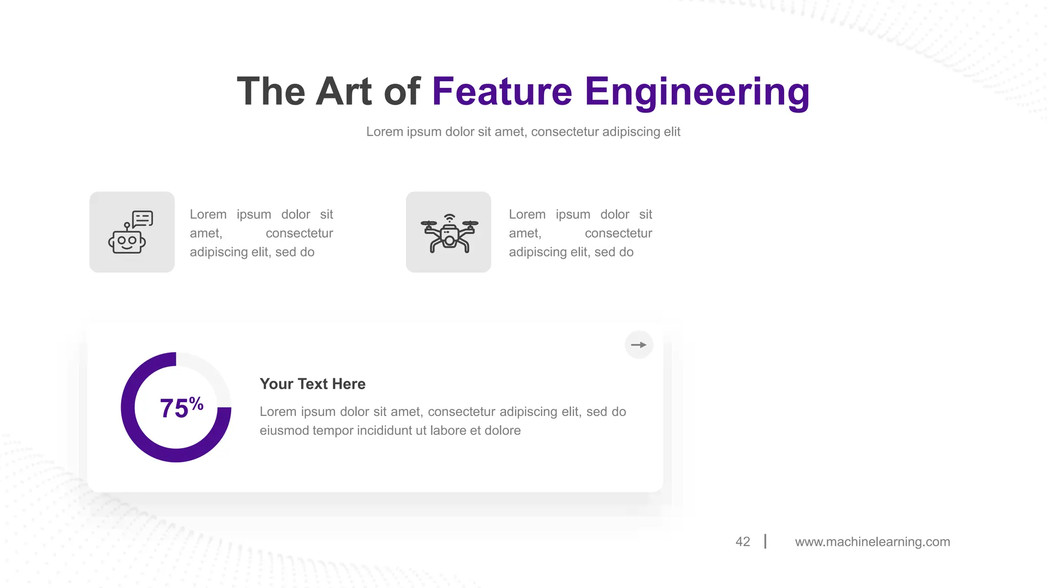 www.machinelearning.com
42
The Art of Feature Engineering
Lorem ipsum dolor sit amet, consectetur adipiscing elit
75% Lorem ipsum dolor sit amet, consectetur adipiscing elit, sed do
eiusmod tempor incididunt ut labore et dolore
Your Text Here
Lorem ipsum dolor sit
amet, consectetur
adipiscing elit, sed do
Lorem ipsum dolor sit
amet, consectetur
adipiscing elit, sed do
 