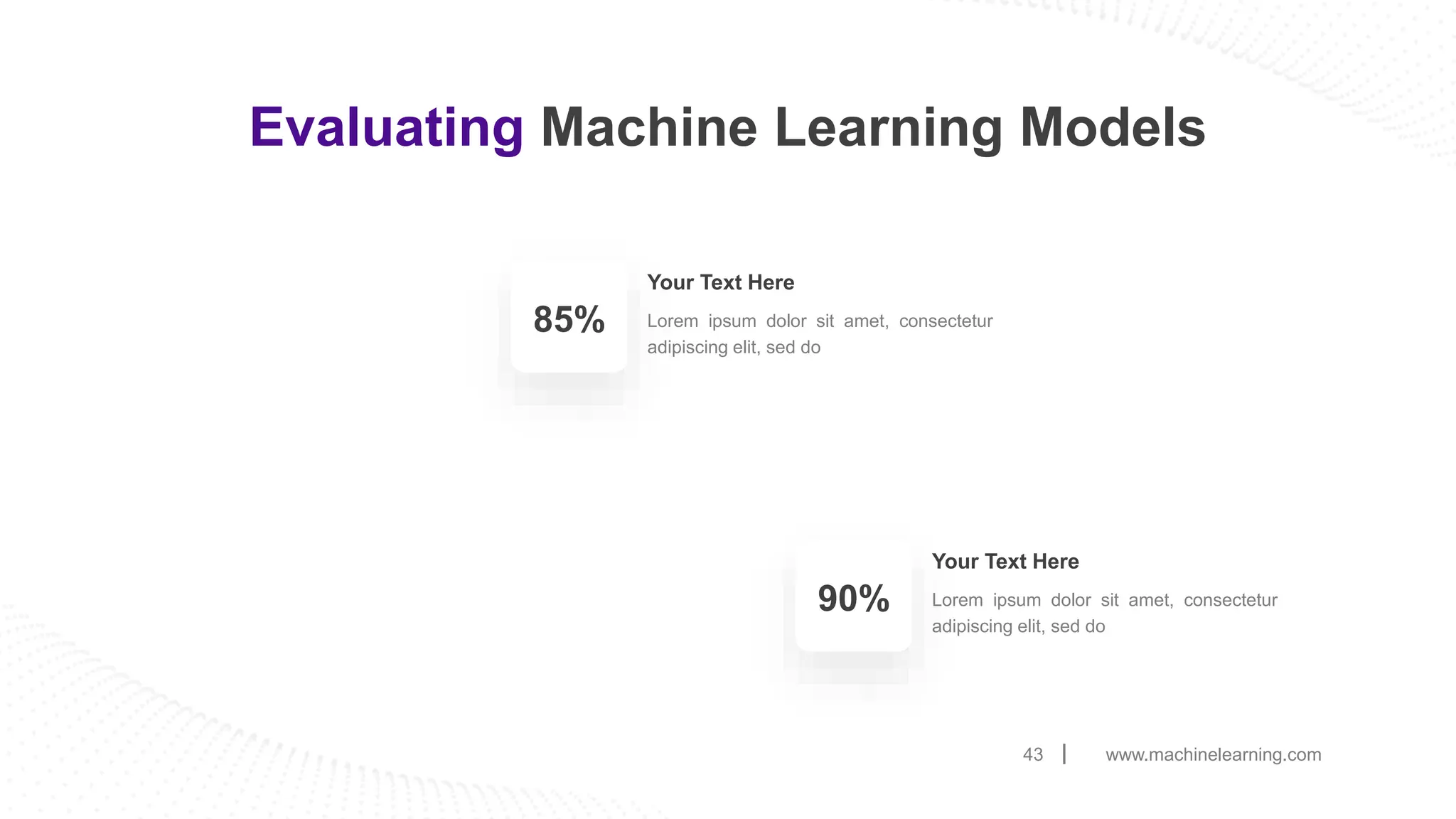 www.machinelearning.com
43
Evaluating Machine Learning Models
Lorem ipsum dolor sit amet, consectetur
adipiscing elit, sed do
Your Text Here
85%
Lorem ipsum dolor sit amet, consectetur
adipiscing elit, sed do
Your Text Here
90%
 
