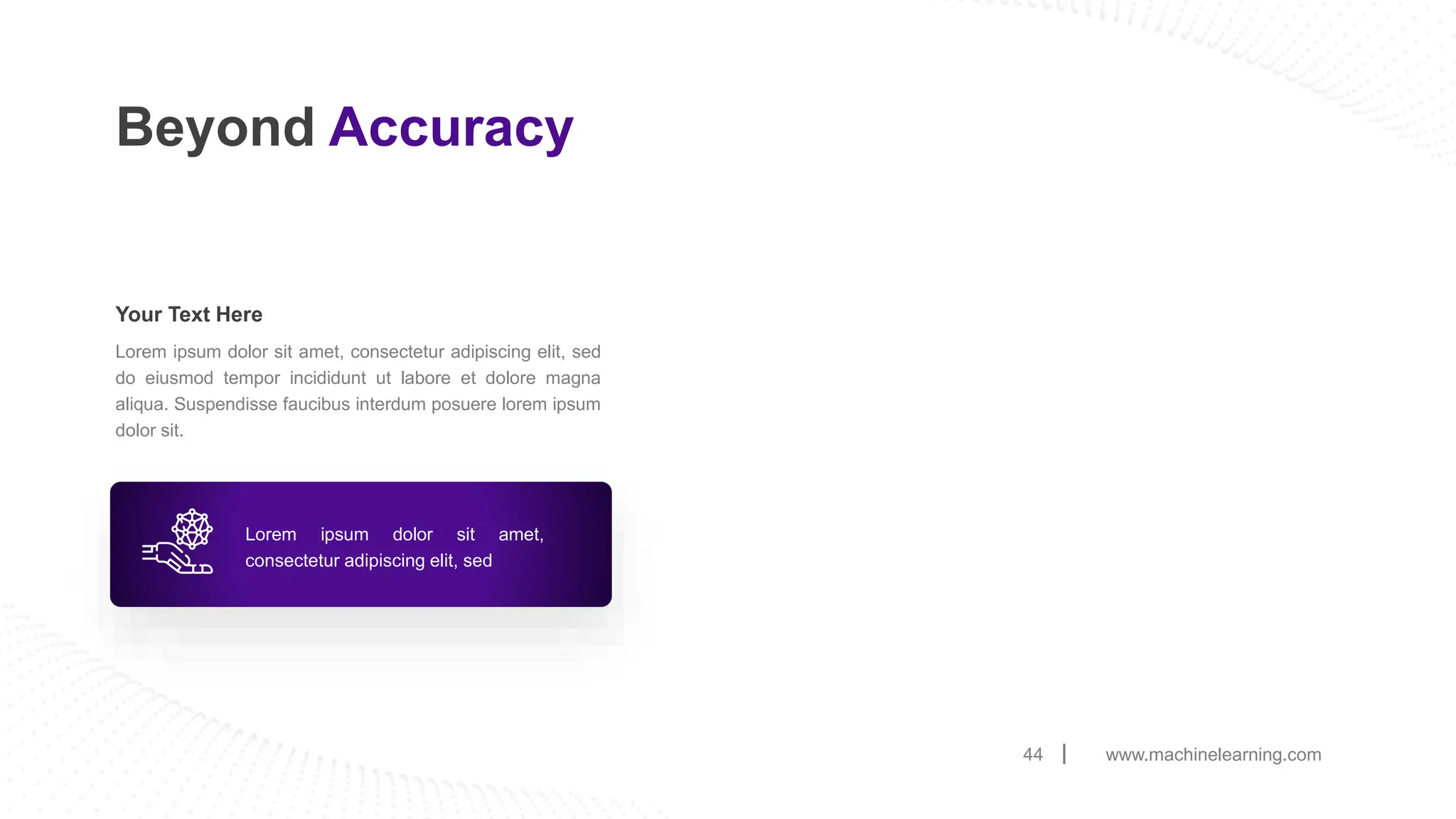 www.machinelearning.com
44
Beyond Accuracy
Lorem ipsum dolor sit amet, consectetur adipiscing elit, sed
do eiusmod tempor incididunt ut labore et dolore magna
aliqua. Suspendisse faucibus interdum posuere lorem ipsum
dolor sit.
Your Text Here
Lorem ipsum dolor sit amet,
consectetur adipiscing elit, sed
 