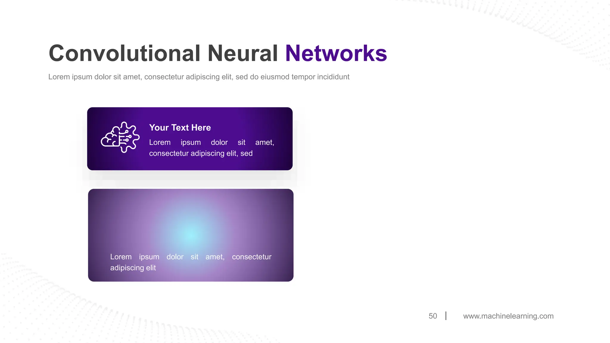 www.machinelearning.com
50
Convolutional Neural Networks
Lorem ipsum dolor sit amet, consectetur adipiscing elit, sed do eiusmod tempor incididunt
Lorem ipsum dolor sit amet,
consectetur adipiscing elit, sed
Your Text Here
Lorem ipsum dolor sit amet, consectetur
adipiscing elit
 
