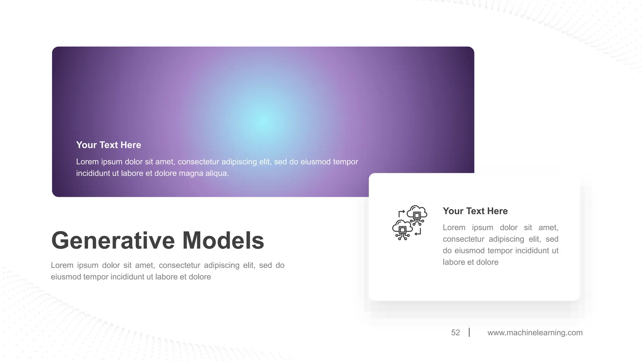 www.machinelearning.com
52
Generative Models
Lorem ipsum dolor sit amet, consectetur adipiscing elit, sed do
eiusmod tempor incididunt ut labore et dolore
Your Text Here
Lorem ipsum dolor sit amet, consectetur adipiscing elit, sed do eiusmod tempor
incididunt ut labore et dolore magna aliqua.
Lorem ipsum dolor sit amet,
consectetur adipiscing elit, sed
do eiusmod tempor incididunt ut
labore et dolore
Your Text Here
 