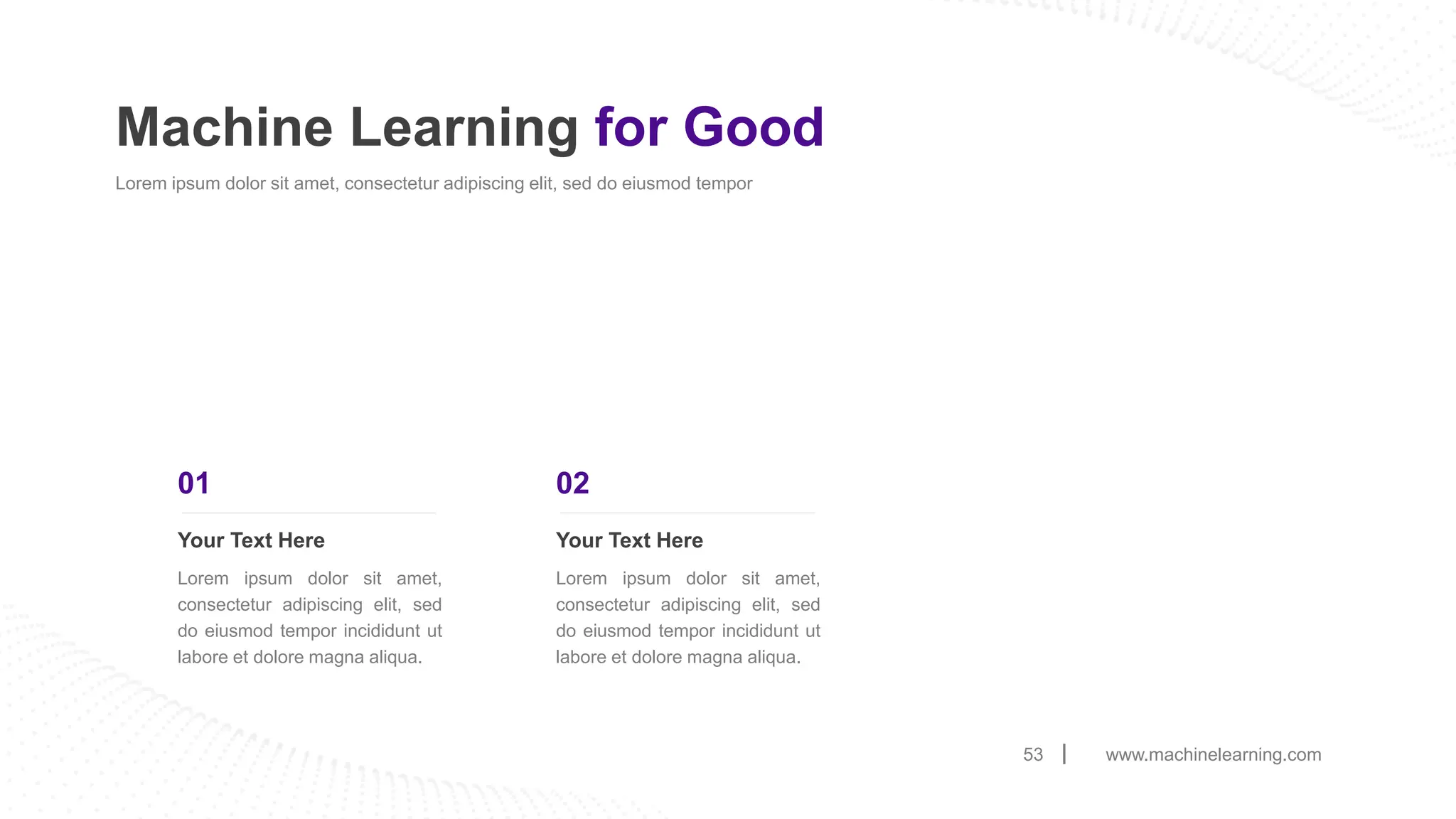 www.machinelearning.com
53
Machine Learning for Good
Lorem ipsum dolor sit amet, consectetur adipiscing elit, sed do eiusmod tempor
Your Text Here
Lorem ipsum dolor sit amet,
consectetur adipiscing elit, sed
do eiusmod tempor incididunt ut
labore et dolore magna aliqua.
01
Your Text Here
Lorem ipsum dolor sit amet,
consectetur adipiscing elit, sed
do eiusmod tempor incididunt ut
labore et dolore magna aliqua.
02
 