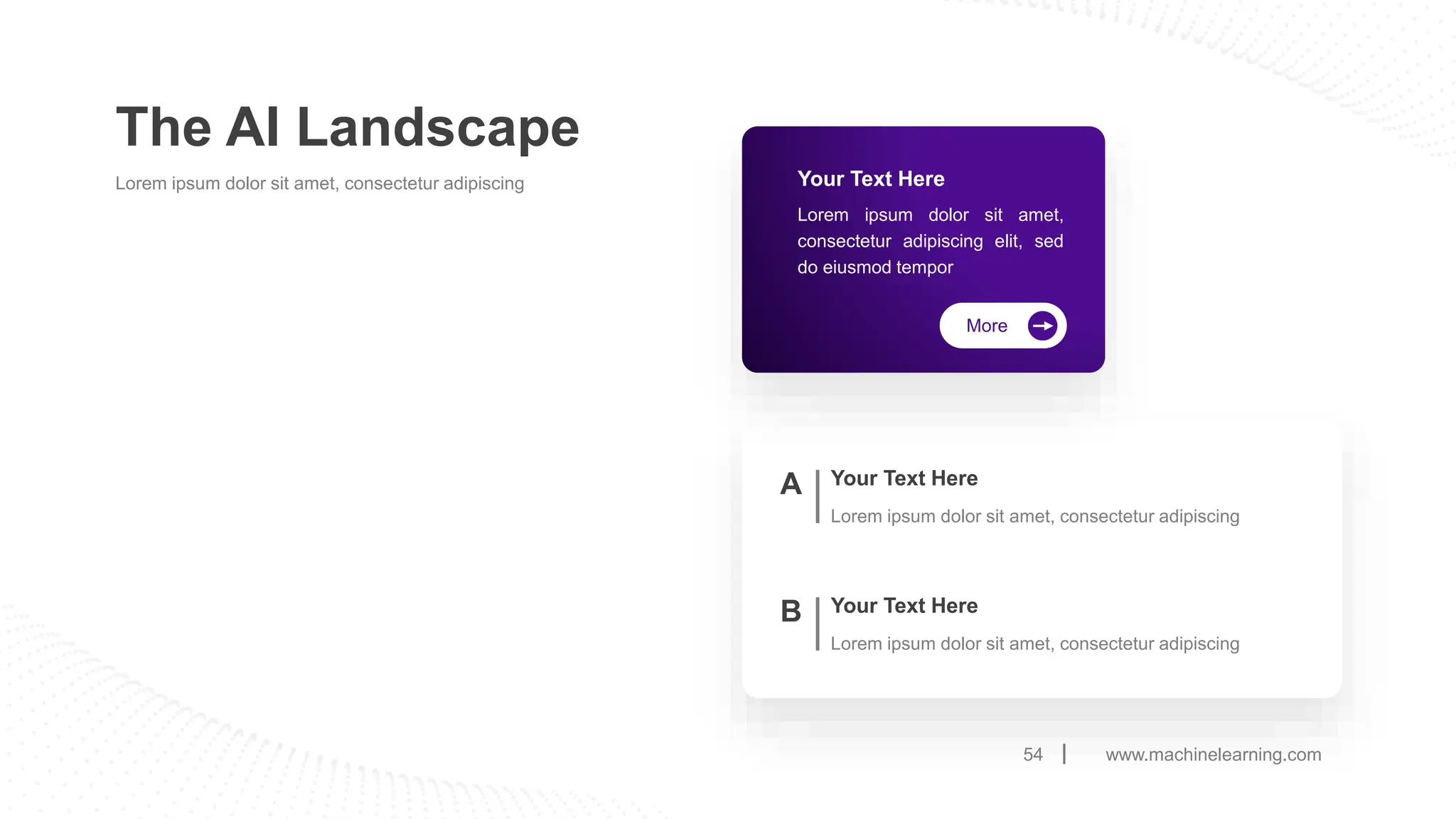 www.machinelearning.com
54
The AI Landscape
Lorem ipsum dolor sit amet, consectetur adipiscing
Your Text Here
Lorem ipsum dolor sit amet, consectetur adipiscing
A
Your Text Here
Lorem ipsum dolor sit amet, consectetur adipiscing
B
More
Your Text Here
Lorem ipsum dolor sit amet,
consectetur adipiscing elit, sed
do eiusmod tempor
 