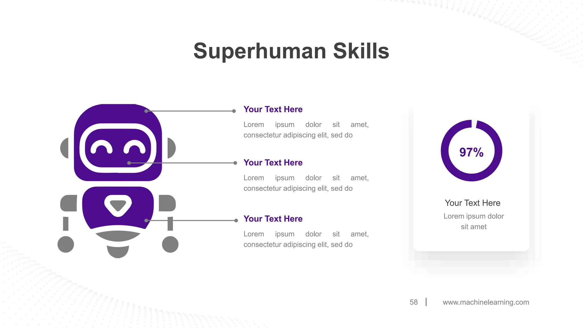 www.machinelearning.com
58
Superhuman Skills
Your Text Here
Lorem ipsum dolor sit amet,
consectetur adipiscing elit, sed do
Your Text Here
Lorem ipsum dolor sit amet,
consectetur adipiscing elit, sed do
Your Text Here
Lorem ipsum dolor sit amet,
consectetur adipiscing elit, sed do
Lorem ipsum dolor
sit amet
Your Text Here
97%
 