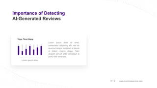 Importance of Detecting
AI-Generated Reviews
www.machinelearning.com
37
Lorem ipsum dolor sit amet,
consectetur adipiscing elit, sed do
eiusmod tempor incididunt ut labore
et dolore magna aliqua. Nam
aliquam sem et tortor consequat id
porta nibh venenatis.
Your Text Here
Lorem ipsum dolor
 