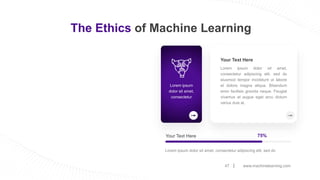 www.machinelearning.com
47
The Ethics of Machine Learning
Your Text Here 75%
Lorem ipsum dolor sit amet, consectetur adipiscing elit, sed do
Your Text Here
Lorem ipsum dolor sit amet,
consectetur adipiscing elit, sed do
eiusmod tempor incididunt ut labore
et dolore magna aliqua. Bibendum
enim facilisis gravida neque. Feugiat
vivamus at augue eget arcu dictum
varius duis at.
Lorem ipsum
dolor sit amet,
consectetur
 