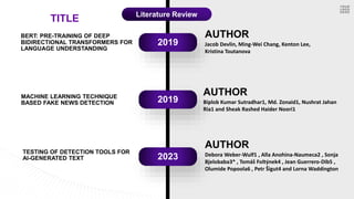 AUTHOR
Jacob Devlin, Ming-Wei Chang, Kenton Lee,
Kristina Toutanova
2019
2019
2023
BERT: PRE-TRAINING OF DEEP
BIDIRECTIONAL TRANSFORMERS FOR
LANGUAGE UNDERSTANDING
MACHINE LEARNING TECHNIQUE
BASED FAKE NEWS DETECTION
AUTHOR
Biplob Kumar Sutradhar1, Md. Zonaid1, Nushrat Jahan
Ria1 and Sheak Rashed Haider Noori1
TESTING OF DETECTION TOOLS FOR
AI-GENERATED TEXT
AUTHOR
Debora Weber-Wulf1 , Alla Anohina-Naumeca2 , Sonja
Bjelobaba3* , Tomáš Foltýnek4 , Jean Guerrero-Dib5 ,
Olumide Popoola6 , Petr Šigut4 and Lorna Waddington
TITLE Literature Review
 