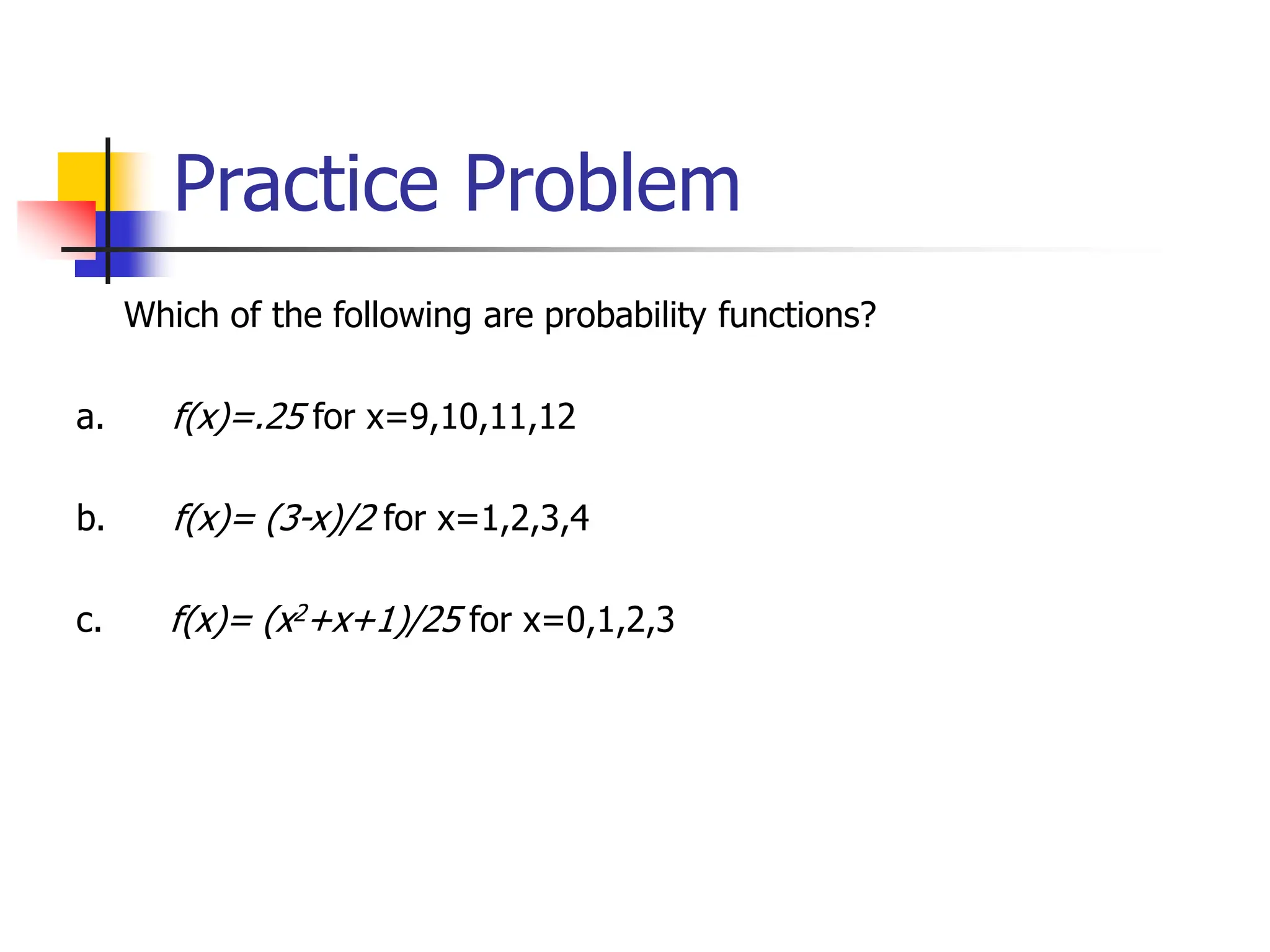 Practice Problem
Which of the following are probability functions?
a. f(x)=.25 for x=9,10,11,12
b. f(x)= (3-x)/2 for x=1,2,3,4
c. f(x)= (x2+x+1)/25 for x=0,1,2,3
 