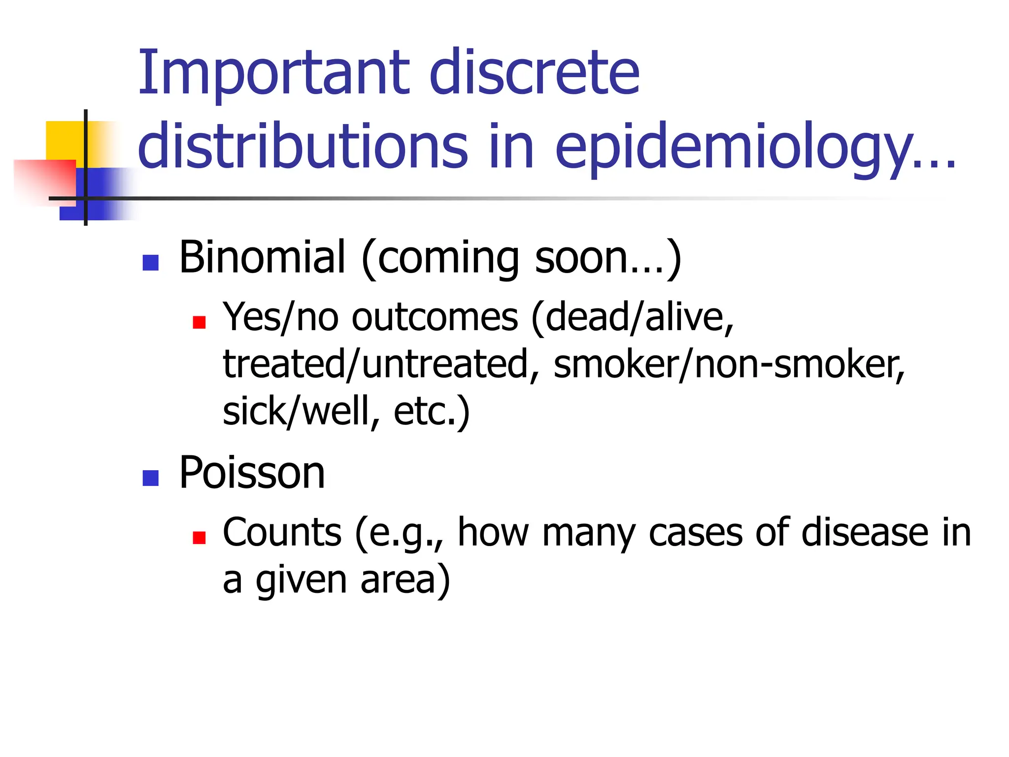 Important discrete
distributions in epidemiology…
◼ Binomial (coming soon…)
◼ Yes/no outcomes (dead/alive,
treated/untreated, smoker/non-smoker,
sick/well, etc.)
◼ Poisson
◼ Counts (e.g., how many cases of disease in
a given area)
 