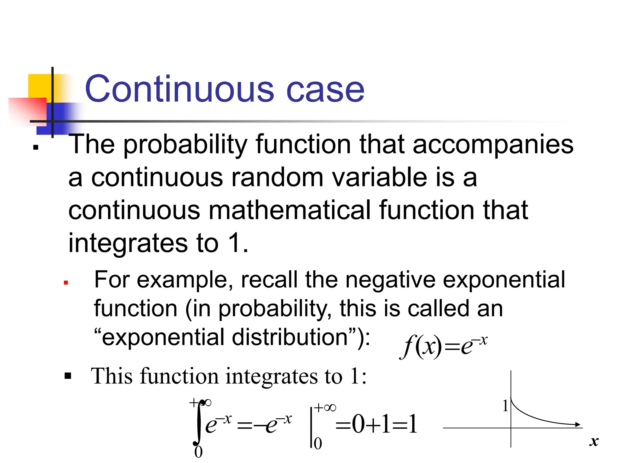 Continuous case
▪ The probability function that accompanies
a continuous random variable is a
continuous mathematical function that
integrates to 1.
▪ For example, recall the negative exponential
function (in probability, this is called an
“exponential distribution”): x
e
x
f −
=
)
(
1
1
0
0
0
=
+
=
−
=
+
−
+
−
 x
x
e
e
▪ This function integrates to 1:
x
1
 