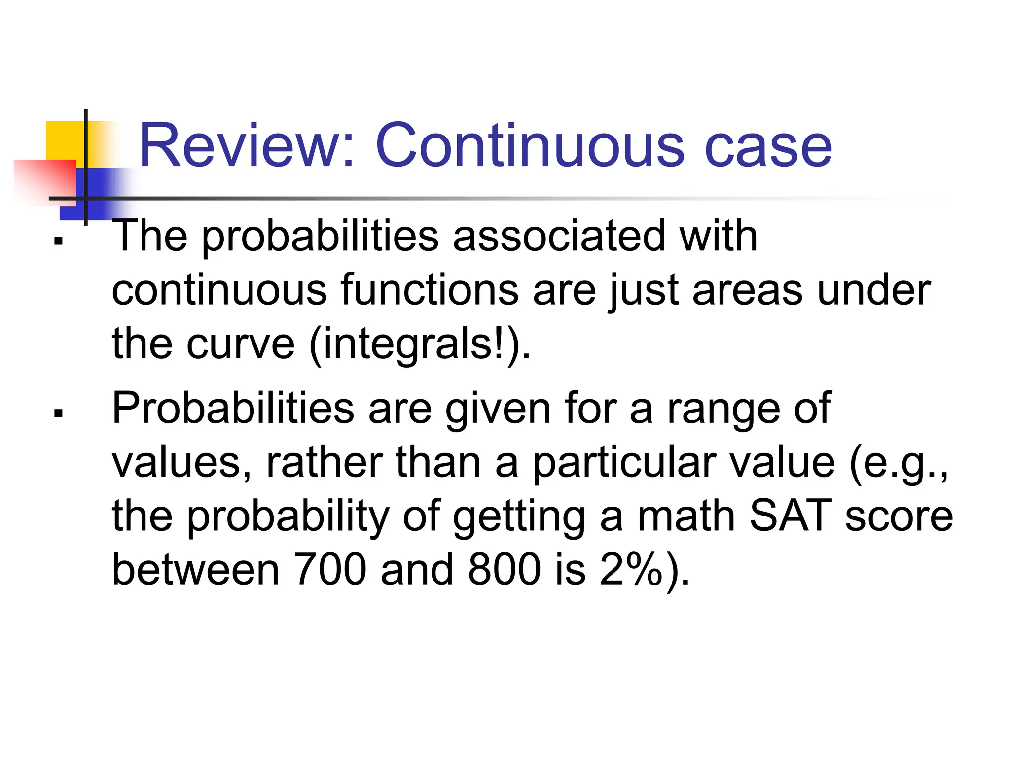 Review: Continuous case
▪ The probabilities associated with
continuous functions are just areas under
the curve (integrals!).
▪ Probabilities are given for a range of
values, rather than a particular value (e.g.,
the probability of getting a math SAT score
between 700 and 800 is 2%).
 