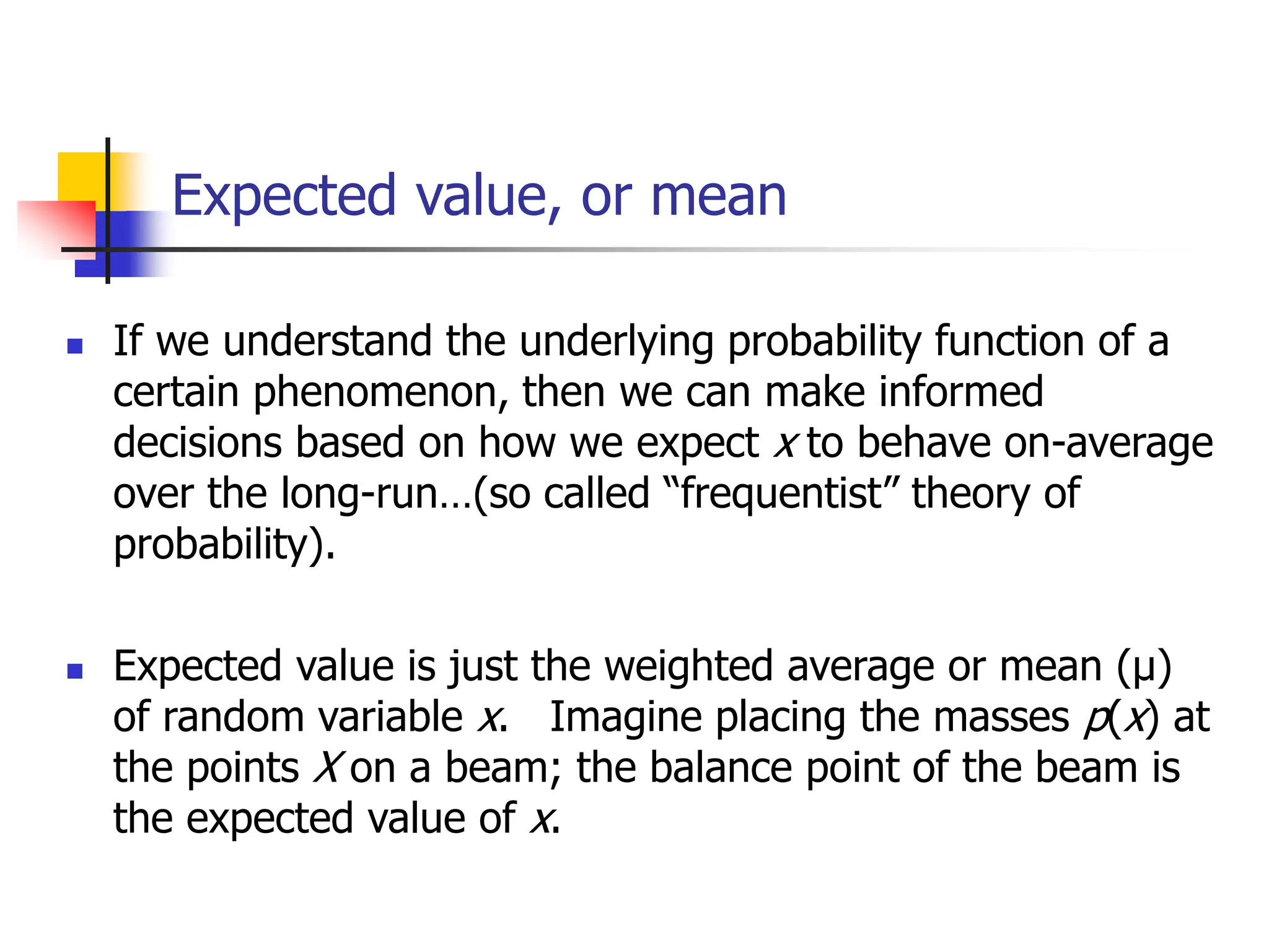 Expected value, or mean
◼ If we understand the underlying probability function of a
certain phenomenon, then we can make informed
decisions based on how we expect x to behave on-average
over the long-run…(so called “frequentist” theory of
probability).
◼ Expected value is just the weighted average or mean (µ)
of random variable x. Imagine placing the masses p(x) at
the points X on a beam; the balance point of the beam is
the expected value of x.
 