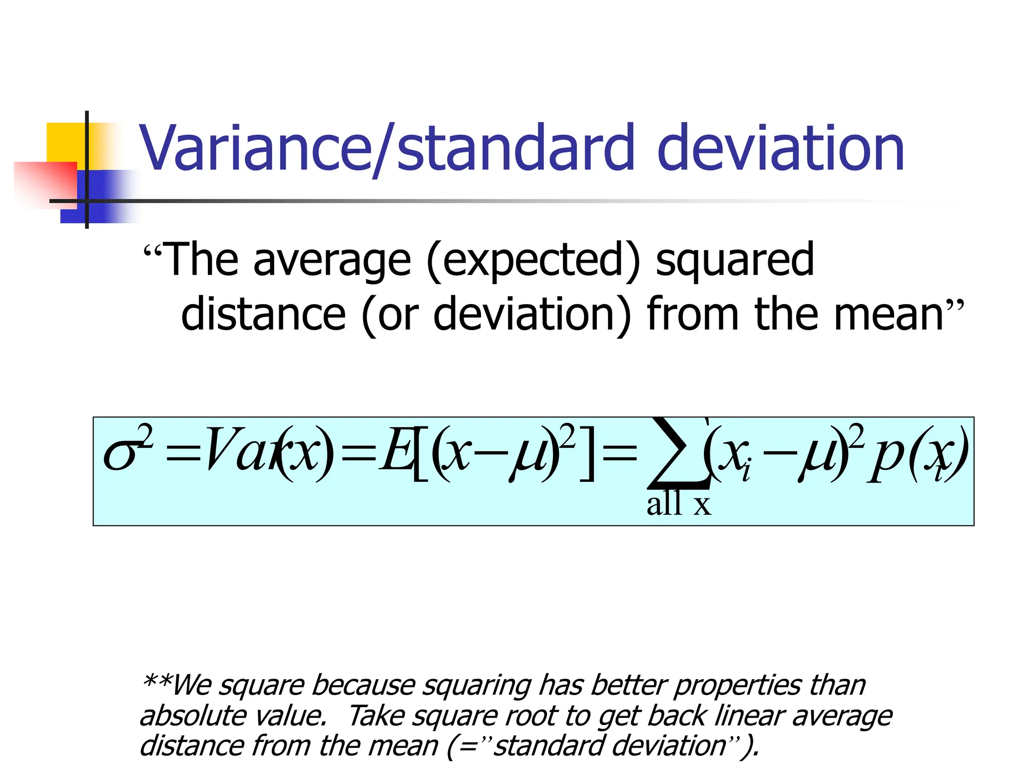 Variance/standard deviation
“The average (expected) squared
distance (or deviation) from the mean”
 −
=
−
=
=
x
all
2
2
2
)
(
]
)
[(
)
( )
p(x
x
x
E
x
Var i
i 


**We square because squaring has better properties than
absolute value. Take square root to get back linear average
distance from the mean (=”standard deviation”).
 