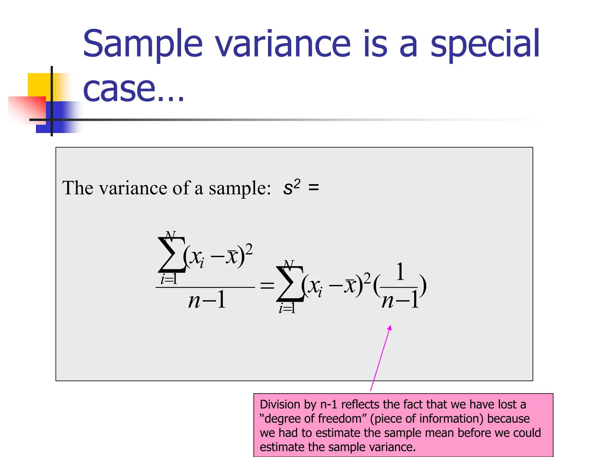 Sample variance is a special
case…
The variance of a sample: s2 =
)
1
1
(
)
(
1
)
(
2
1
2
1
−
−
=
−
−


=
=
n
x
x
n
x
x N
i
i
N
i
i
Division by n-1 reflects the fact that we have lost a
“degree of freedom” (piece of information) because
we had to estimate the sample mean before we could
estimate the sample variance.
 
