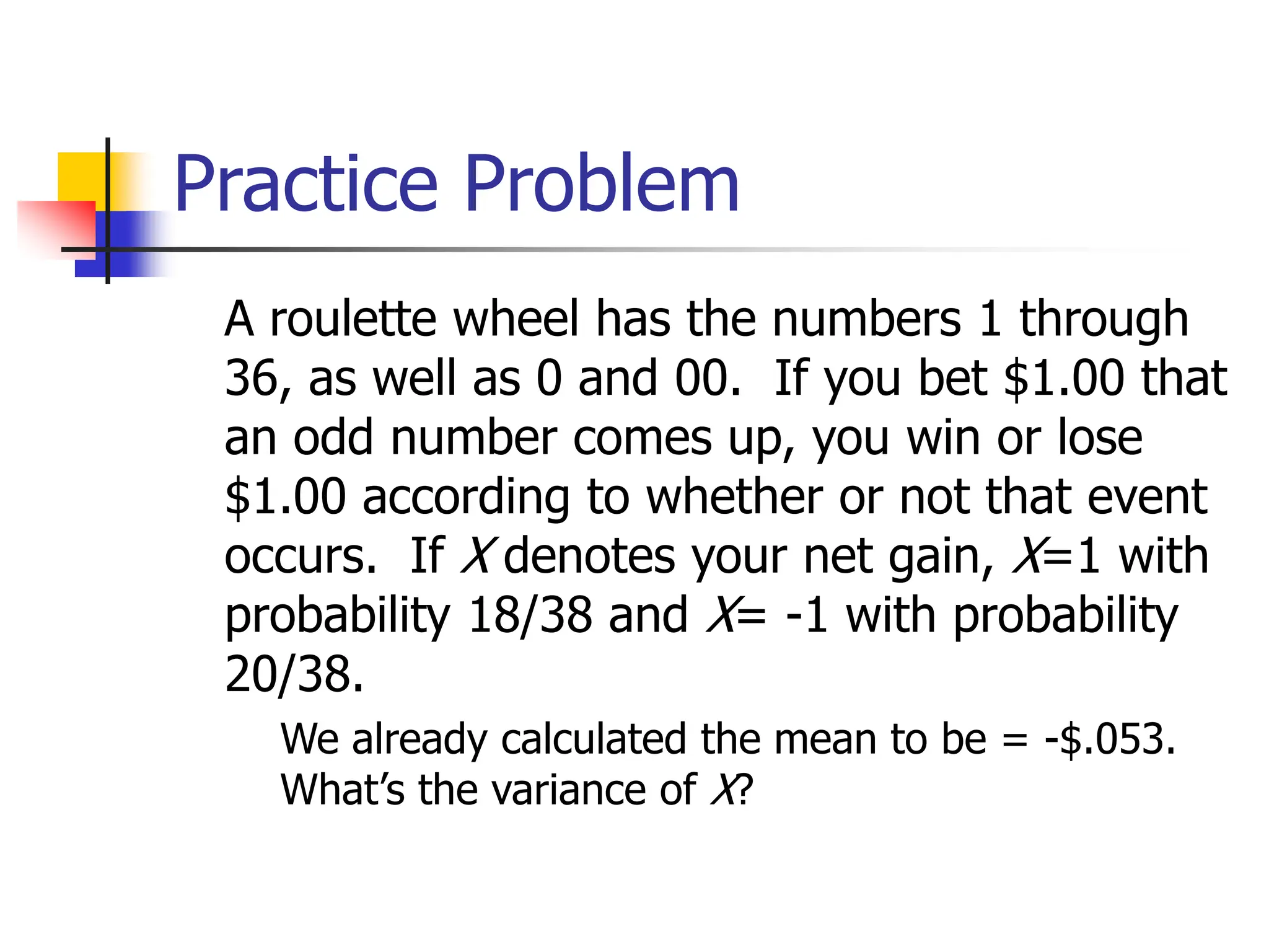 Practice Problem
A roulette wheel has the numbers 1 through
36, as well as 0 and 00. If you bet $1.00 that
an odd number comes up, you win or lose
$1.00 according to whether or not that event
occurs. If X denotes your net gain, X=1 with
probability 18/38 and X= -1 with probability
20/38.
◼ We already calculated the mean to be = -$.053.
What’s the variance of X?
 