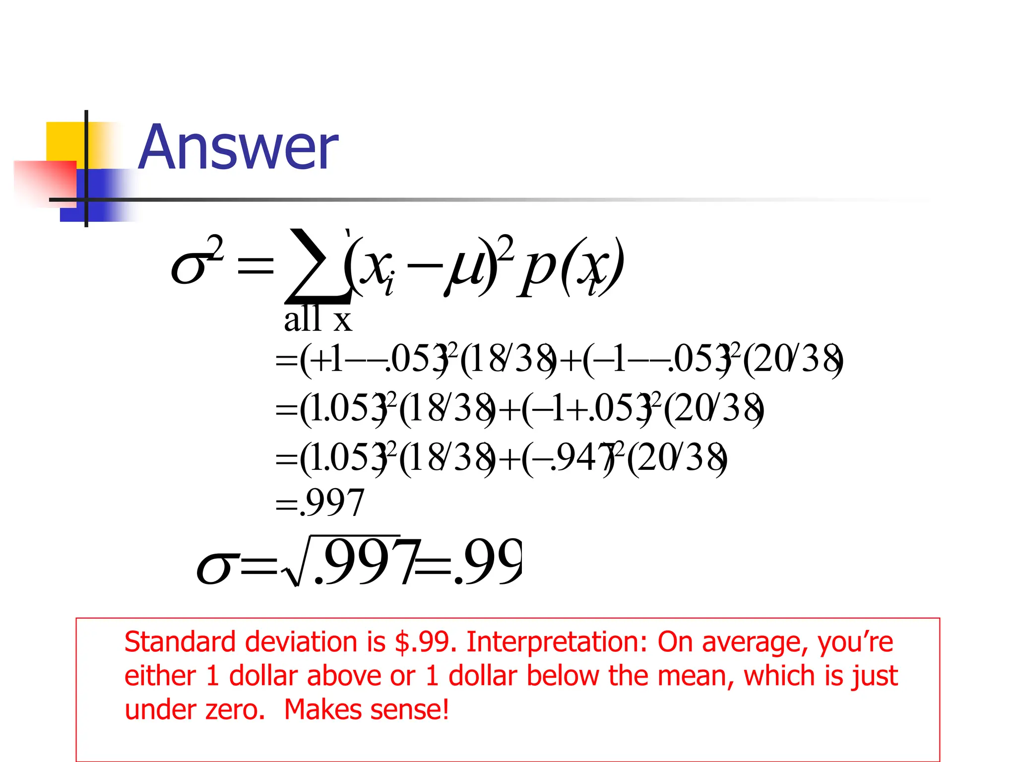 Answer
Standard deviation is $.99. Interpretation: On average, you’re
either 1 dollar above or 1 dollar below the mean, which is just
under zero. Makes sense!
 −
=
x
all
2
2
)
( )
p(x
x i
i 

997
.
)
38
/
20
(
)
947
.
(
)
38
/
18
(
)
053
.
1
(
)
38
/
20
(
)
053
.
1
(
)
38
/
18
(
)
053
.
1
(
)
38
/
20
(
)
053
.
1
(
)
38
/
18
(
)
053
.
1
(
2
2
2
2
2
2
=
−
+
=
+
−
+
=
−
−
−
+
−
−
+
=
99
.
997
. =
=

 