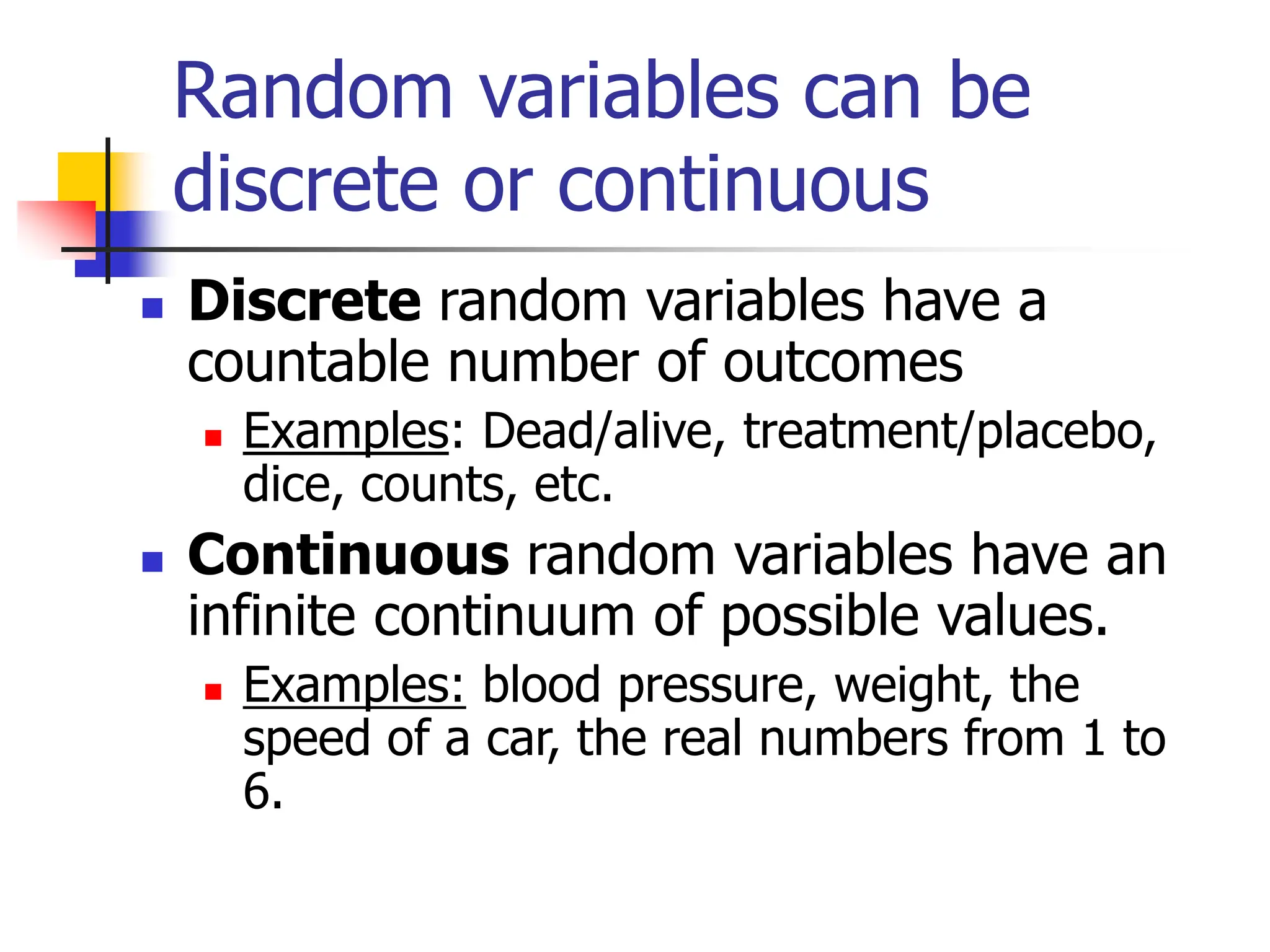 Random variables can be
discrete or continuous
◼ Discrete random variables have a
countable number of outcomes
◼ Examples: Dead/alive, treatment/placebo,
dice, counts, etc.
◼ Continuous random variables have an
infinite continuum of possible values.
◼ Examples: blood pressure, weight, the
speed of a car, the real numbers from 1 to
6.
 