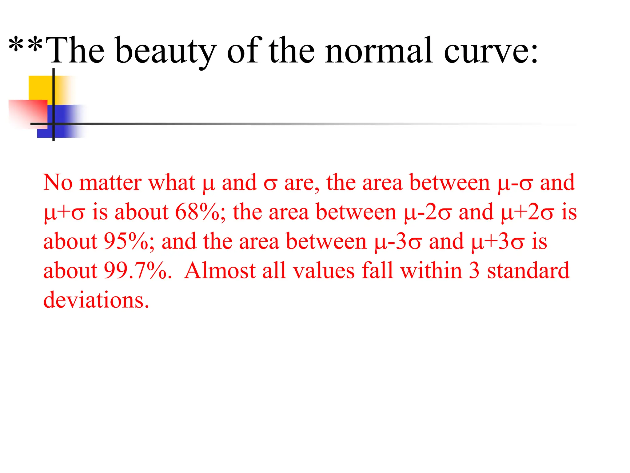 **The beauty of the normal curve:
No matter what  and  are, the area between - and
+ is about 68%; the area between -2 and +2 is
about 95%; and the area between -3 and +3 is
about 99.7%. Almost all values fall within 3 standard
deviations.
 