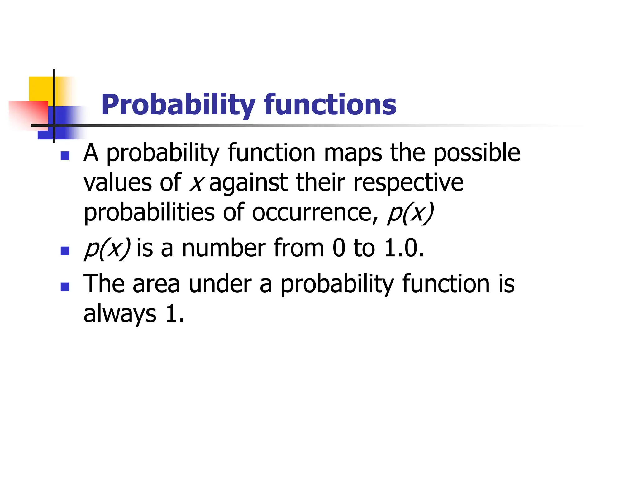 Probability functions
◼ A probability function maps the possible
values of x against their respective
probabilities of occurrence, p(x)
◼ p(x) is a number from 0 to 1.0.
◼ The area under a probability function is
always 1.
 