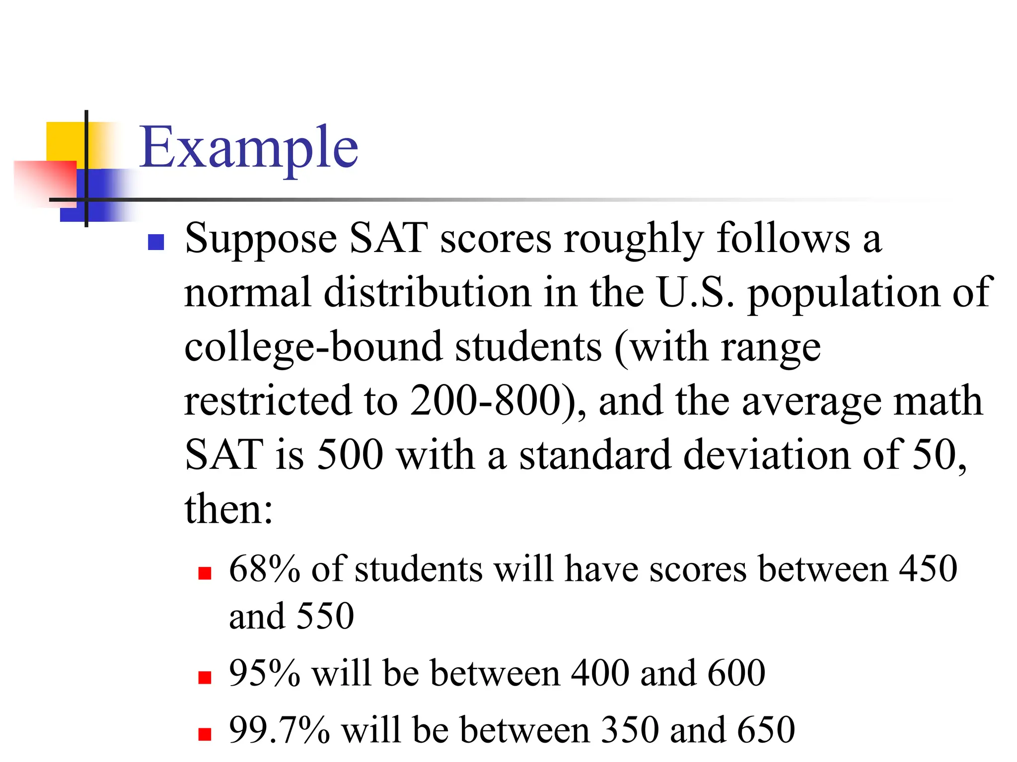 Example
◼ Suppose SAT scores roughly follows a
normal distribution in the U.S. population of
college-bound students (with range
restricted to 200-800), and the average math
SAT is 500 with a standard deviation of 50,
then:
◼ 68% of students will have scores between 450
and 550
◼ 95% will be between 400 and 600
◼ 99.7% will be between 350 and 650
 