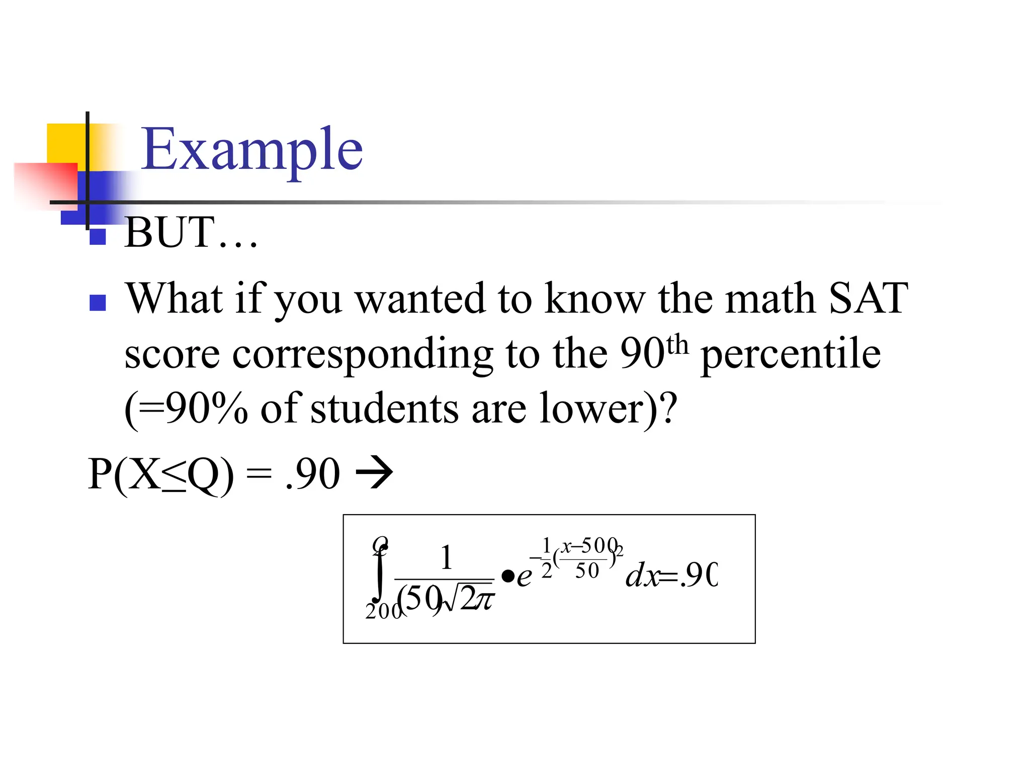 Example
◼ BUT…
◼ What if you wanted to know the math SAT
score corresponding to the 90th percentile
(=90% of students are lower)?
P(X≤Q) = .90 →
90
.
2
)
50
(
1
200
)
50
500
(
2
1 2
=
•

−
−
Q x
dx
e

 