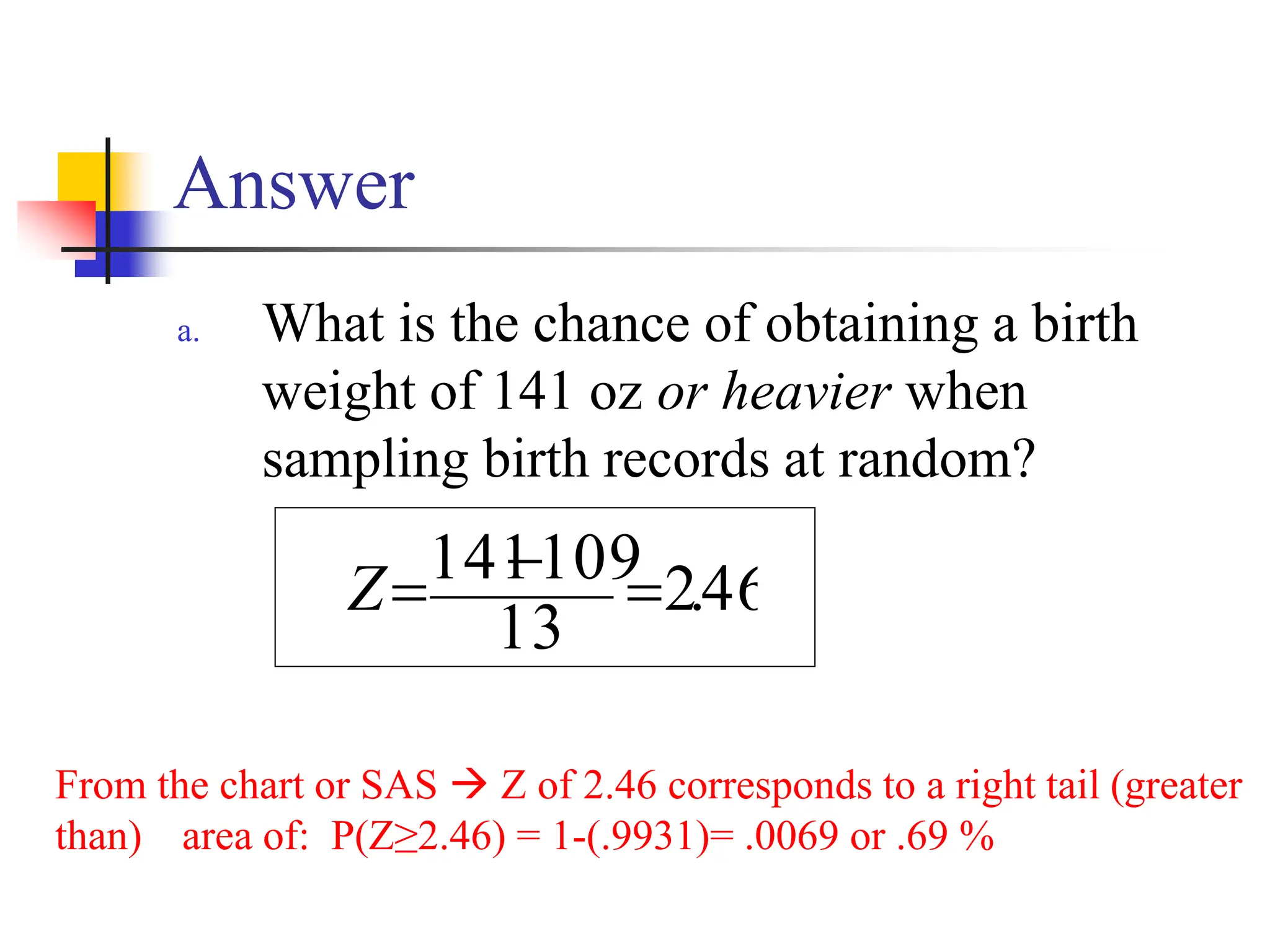 Answer
a. What is the chance of obtaining a birth
weight of 141 oz or heavier when
sampling birth records at random?
46
.
2
13
109
141 =
−
=
Z
From the chart or SAS → Z of 2.46 corresponds to a right tail (greater
than) area of: P(Z≥2.46) = 1-(.9931)= .0069 or .69 %
 