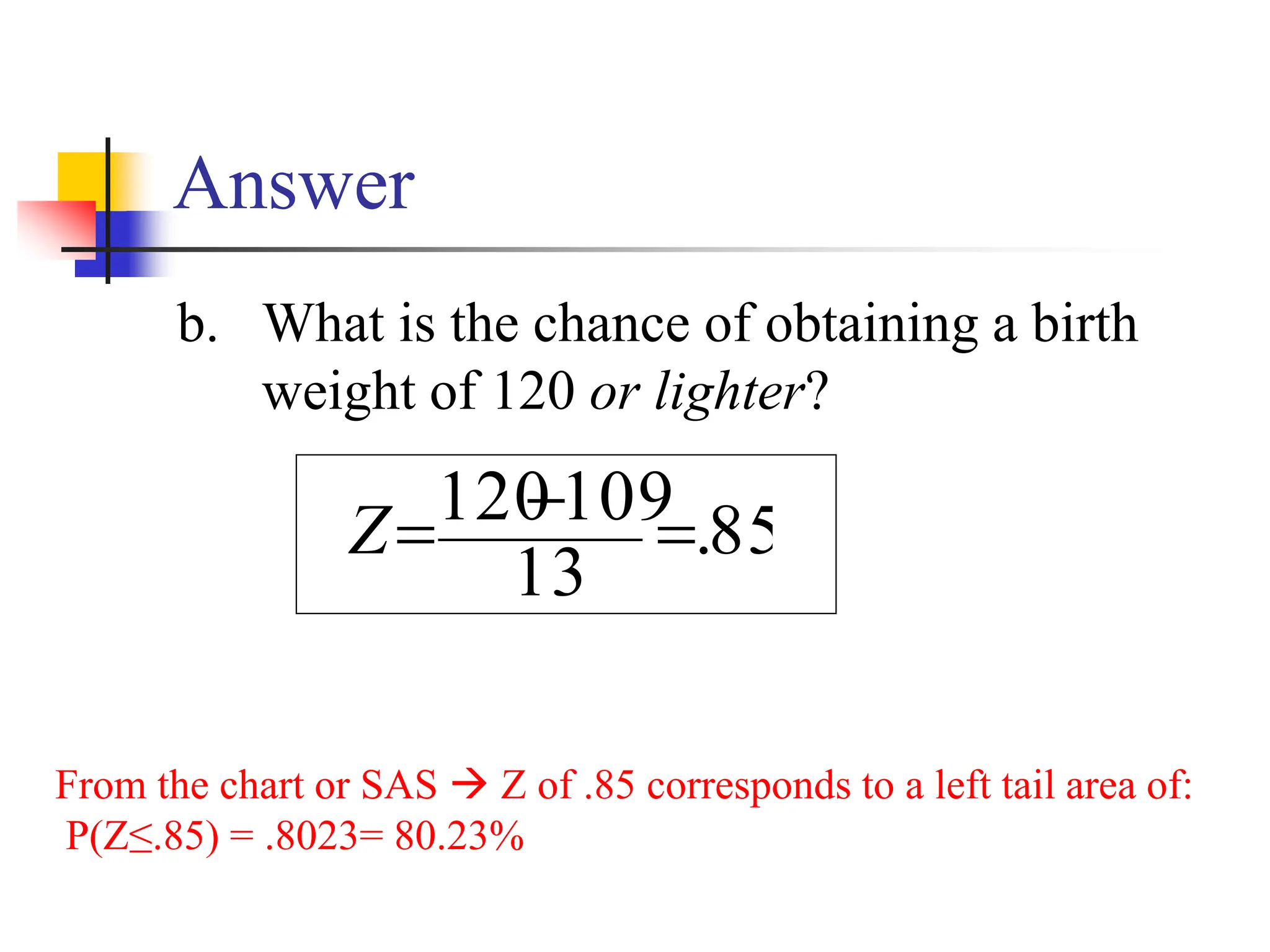 Answer
b. What is the chance of obtaining a birth
weight of 120 or lighter?
From the chart or SAS → Z of .85 corresponds to a left tail area of:
P(Z≤.85) = .8023= 80.23%
85
.
13
109
120 =
−
=
Z
 