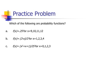 Practice Problem
Which of the following are probability functions?
a. f(x)=.25 for x=9,10,11,12
b. f(x)= (3-x)/2 for x=1,2,3,4
c. f(x)= (x2+x+1)/25 for x=0,1,2,3
 