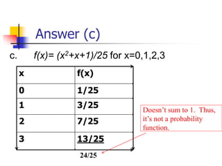 Answer (c)
c. f(x)= (x2+x+1)/25 for x=0,1,2,3
x f(x)
0 1/25
1 3/25
2 7/25
3 13/25
Doesn’t sum to 1. Thus,
it’s not a probability
function.
24/25
 