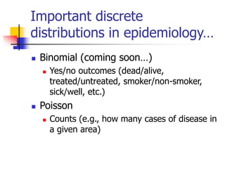 Important discrete
distributions in epidemiology…
◼ Binomial (coming soon…)
◼ Yes/no outcomes (dead/alive,
treated/untreated, smoker/non-smoker,
sick/well, etc.)
◼ Poisson
◼ Counts (e.g., how many cases of disease in
a given area)
 