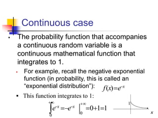 Continuous case
▪ The probability function that accompanies
a continuous random variable is a
continuous mathematical function that
integrates to 1.
▪ For example, recall the negative exponential
function (in probability, this is called an
“exponential distribution”): x
e
x
f −
=
)
(
1
1
0
0
0
=
+
=
−
=
+
−
+
−
 x
x
e
e
▪ This function integrates to 1:
x
1
 