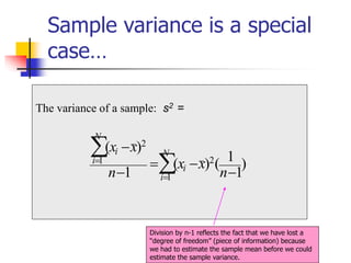 Sample variance is a special
case…
The variance of a sample: s2 =
)
1
1
(
)
(
1
)
(
2
1
2
1
−
−
=
−
−


=
=
n
x
x
n
x
x N
i
i
N
i
i
Division by n-1 reflects the fact that we have lost a
“degree of freedom” (piece of information) because
we had to estimate the sample mean before we could
estimate the sample variance.
 